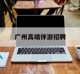海丰广州高端伴游雇用(广州私家助理伴游雇用)
