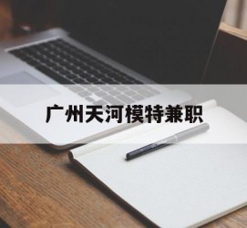 海丰广州天河模特兼职(广州天河区雇用模特)